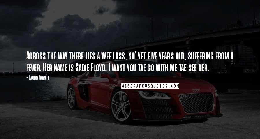 Laura Frantz Quotes: Across the way there lies a wee lass, no' yet five years old, suffering from a fever. Her name is Sadie Floyd. I want you tae go with me tae see her.