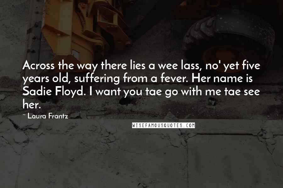 Laura Frantz Quotes: Across the way there lies a wee lass, no' yet five years old, suffering from a fever. Her name is Sadie Floyd. I want you tae go with me tae see her.