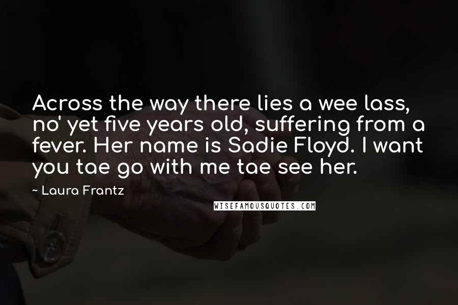 Laura Frantz Quotes: Across the way there lies a wee lass, no' yet five years old, suffering from a fever. Her name is Sadie Floyd. I want you tae go with me tae see her.