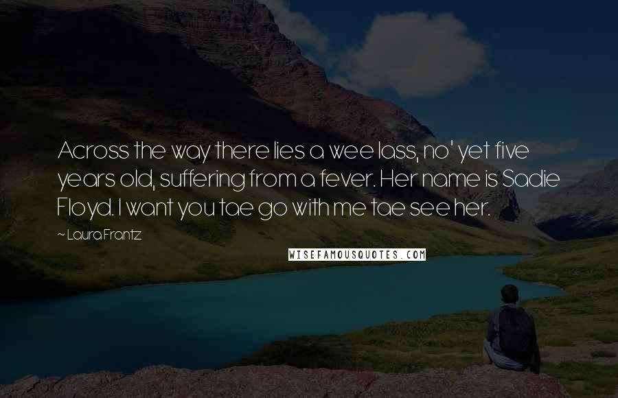 Laura Frantz Quotes: Across the way there lies a wee lass, no' yet five years old, suffering from a fever. Her name is Sadie Floyd. I want you tae go with me tae see her.