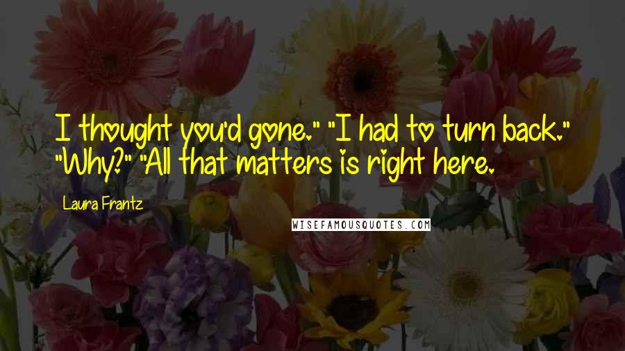 Laura Frantz Quotes: I thought you'd gone." "I had to turn back." "Why?" "All that matters is right here.