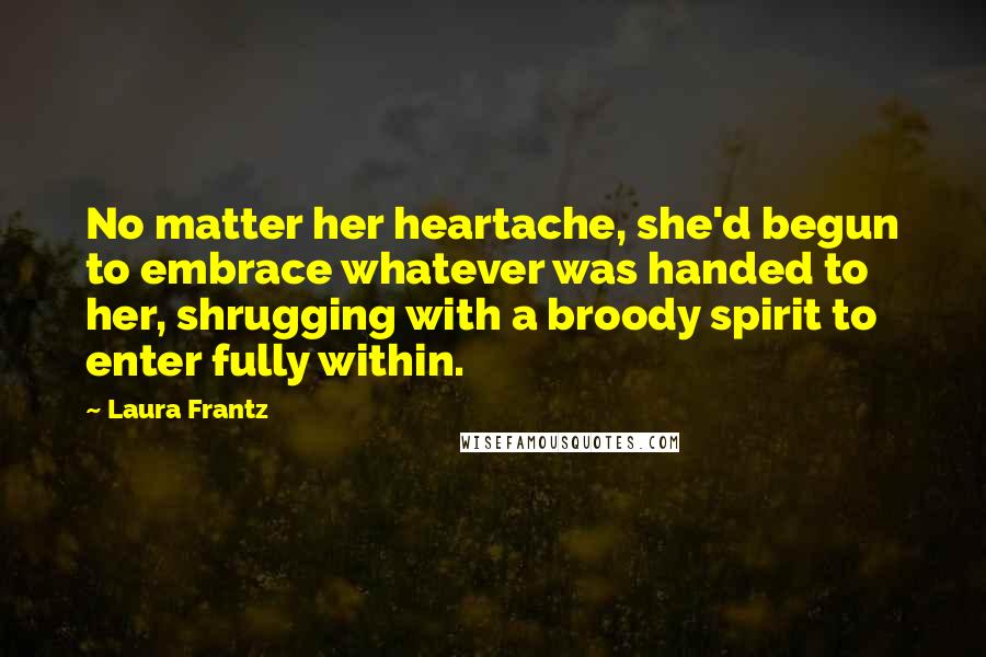 Laura Frantz Quotes: No matter her heartache, she'd begun to embrace whatever was handed to her, shrugging with a broody spirit to enter fully within.