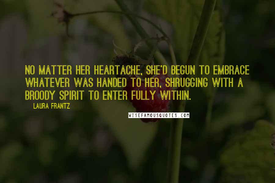 Laura Frantz Quotes: No matter her heartache, she'd begun to embrace whatever was handed to her, shrugging with a broody spirit to enter fully within.