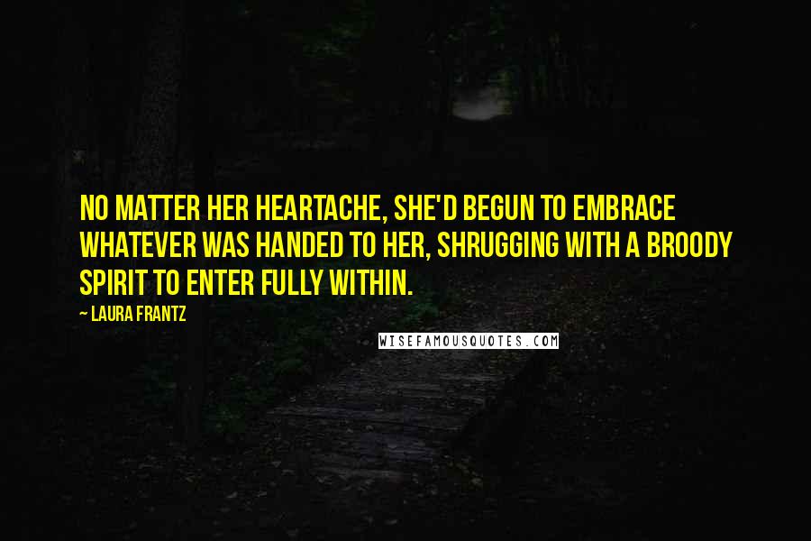 Laura Frantz Quotes: No matter her heartache, she'd begun to embrace whatever was handed to her, shrugging with a broody spirit to enter fully within.