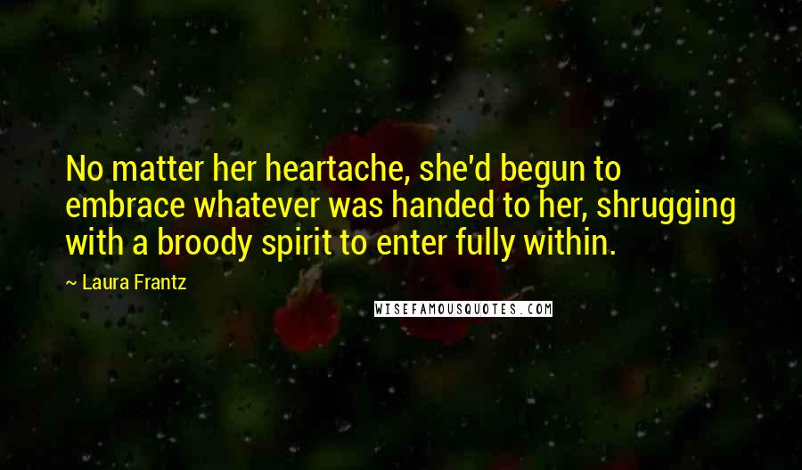 Laura Frantz Quotes: No matter her heartache, she'd begun to embrace whatever was handed to her, shrugging with a broody spirit to enter fully within.