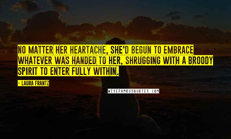 Laura Frantz Quotes: No matter her heartache, she'd begun to embrace whatever was handed to her, shrugging with a broody spirit to enter fully within.