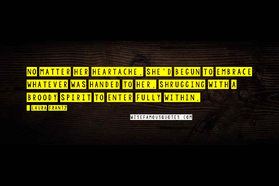 Laura Frantz Quotes: No matter her heartache, she'd begun to embrace whatever was handed to her, shrugging with a broody spirit to enter fully within.