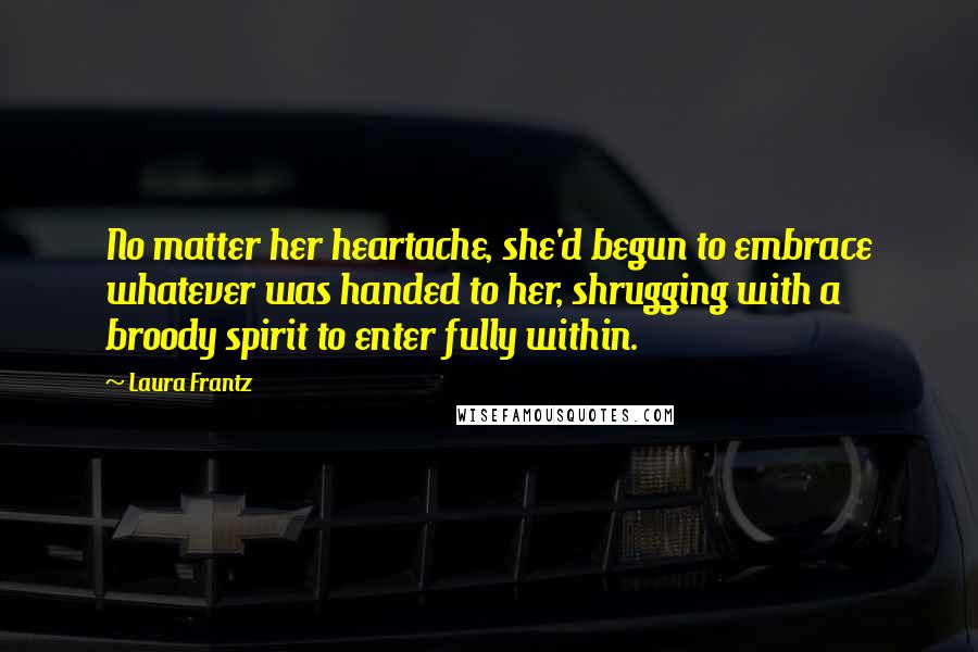 Laura Frantz Quotes: No matter her heartache, she'd begun to embrace whatever was handed to her, shrugging with a broody spirit to enter fully within.