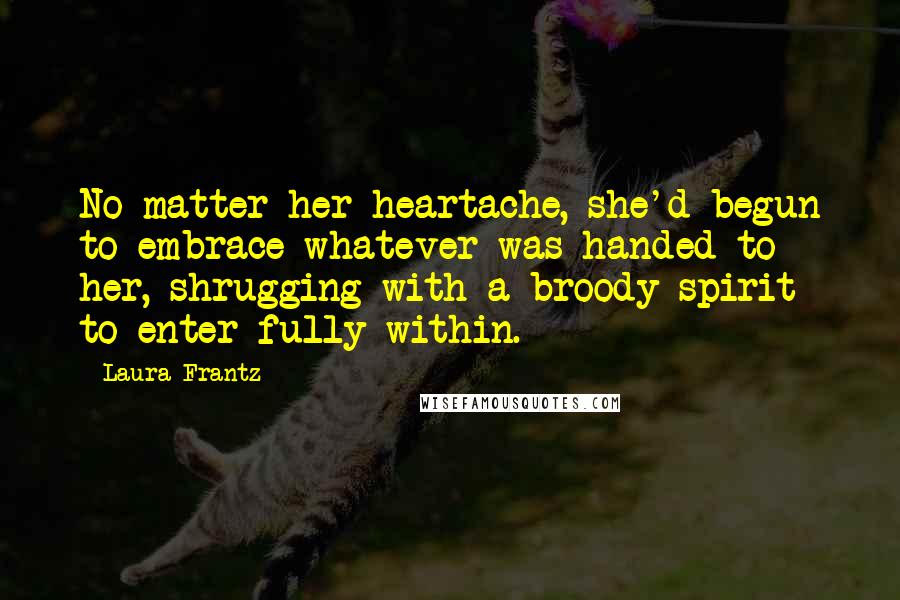 Laura Frantz Quotes: No matter her heartache, she'd begun to embrace whatever was handed to her, shrugging with a broody spirit to enter fully within.