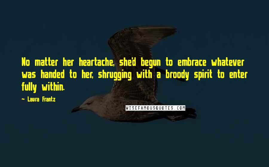 Laura Frantz Quotes: No matter her heartache, she'd begun to embrace whatever was handed to her, shrugging with a broody spirit to enter fully within.