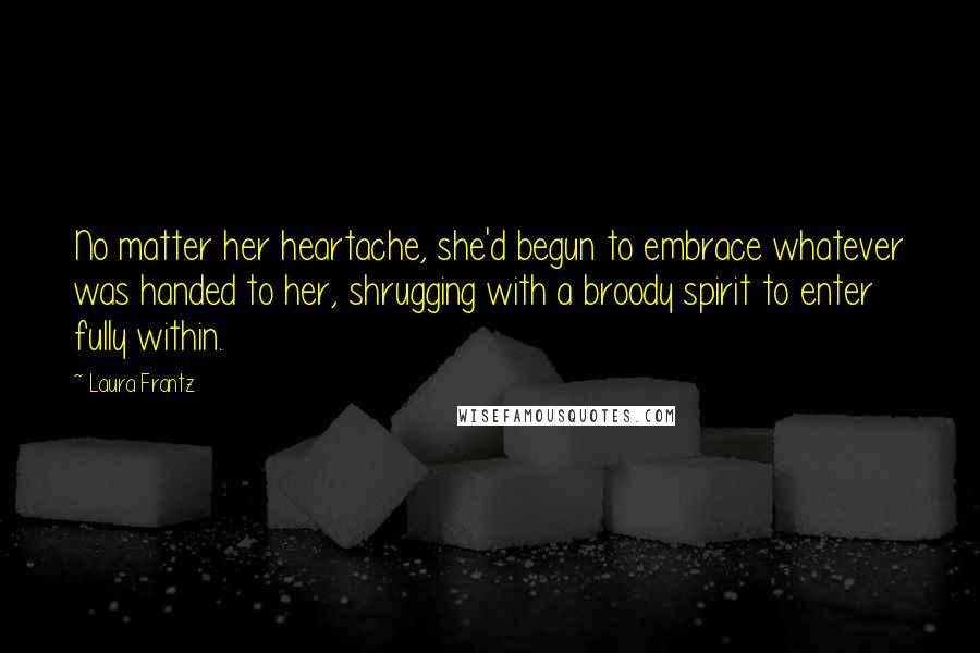 Laura Frantz Quotes: No matter her heartache, she'd begun to embrace whatever was handed to her, shrugging with a broody spirit to enter fully within.