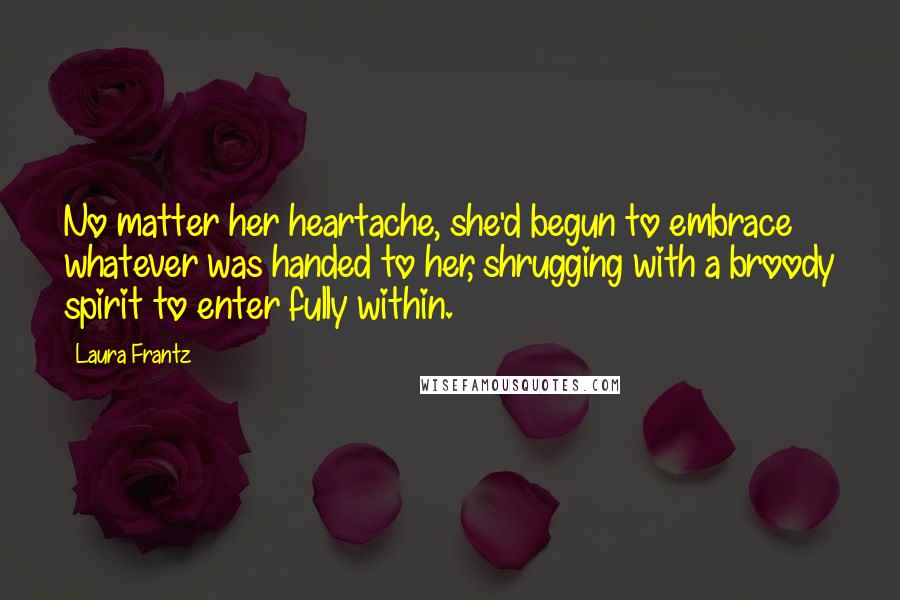 Laura Frantz Quotes: No matter her heartache, she'd begun to embrace whatever was handed to her, shrugging with a broody spirit to enter fully within.