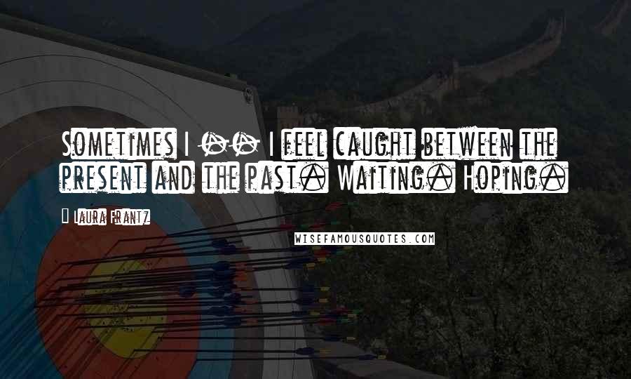 Laura Frantz Quotes: Sometimes I -- I feel caught between the present and the past. Waiting. Hoping.