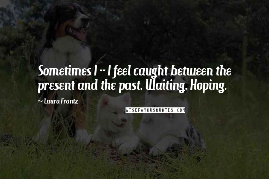 Laura Frantz Quotes: Sometimes I -- I feel caught between the present and the past. Waiting. Hoping.