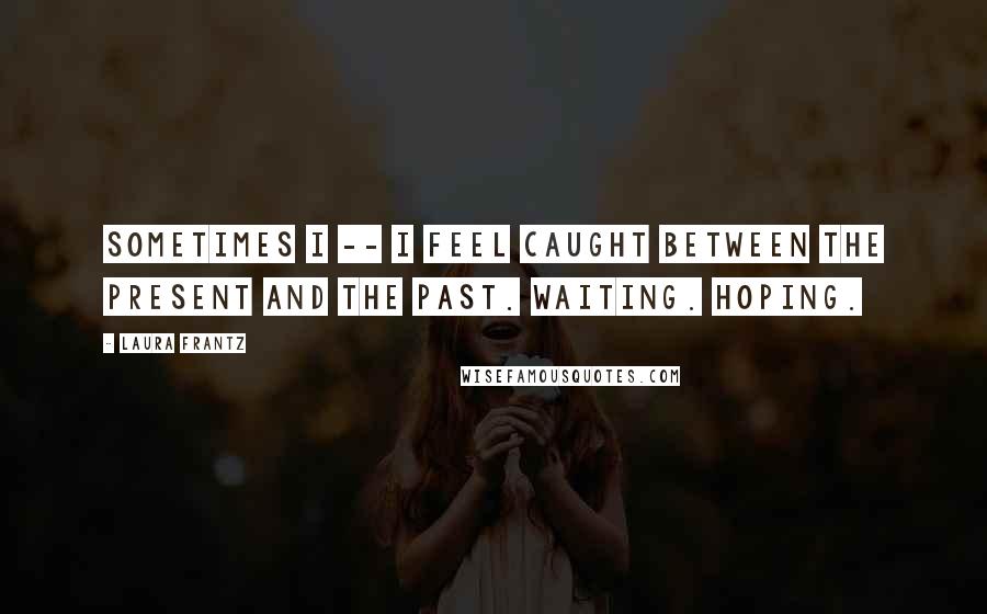 Laura Frantz Quotes: Sometimes I -- I feel caught between the present and the past. Waiting. Hoping.