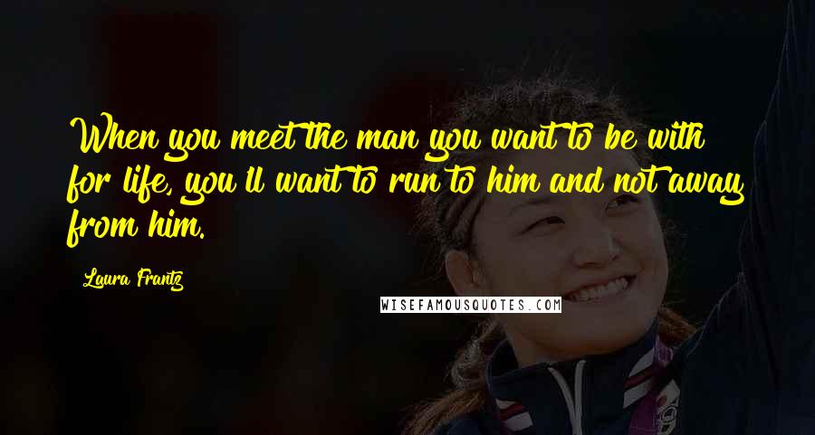 Laura Frantz Quotes: When you meet the man you want to be with for life, you'll want to run to him and not away from him.