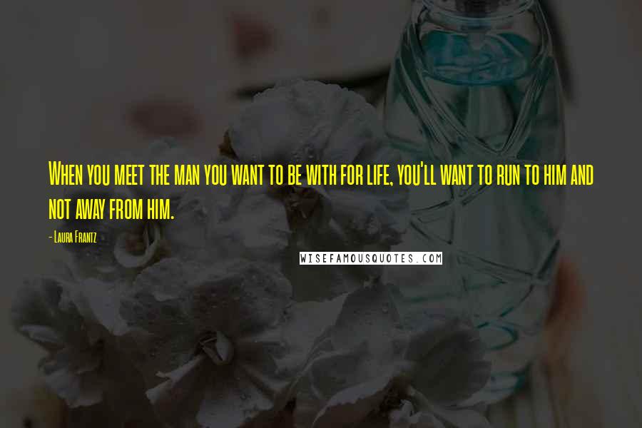 Laura Frantz Quotes: When you meet the man you want to be with for life, you'll want to run to him and not away from him.