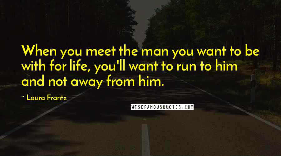 Laura Frantz Quotes: When you meet the man you want to be with for life, you'll want to run to him and not away from him.