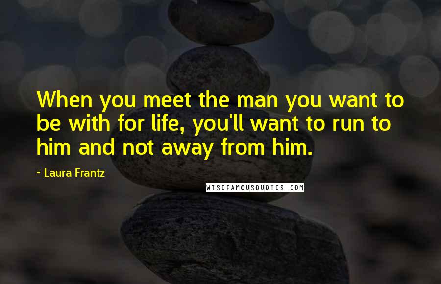 Laura Frantz Quotes: When you meet the man you want to be with for life, you'll want to run to him and not away from him.