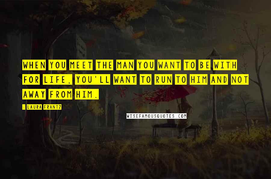 Laura Frantz Quotes: When you meet the man you want to be with for life, you'll want to run to him and not away from him.