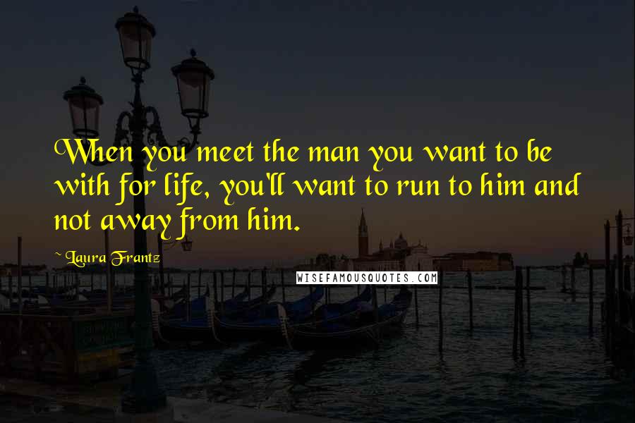 Laura Frantz Quotes: When you meet the man you want to be with for life, you'll want to run to him and not away from him.