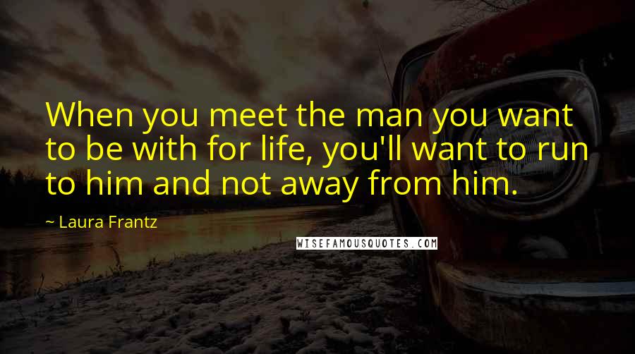Laura Frantz Quotes: When you meet the man you want to be with for life, you'll want to run to him and not away from him.