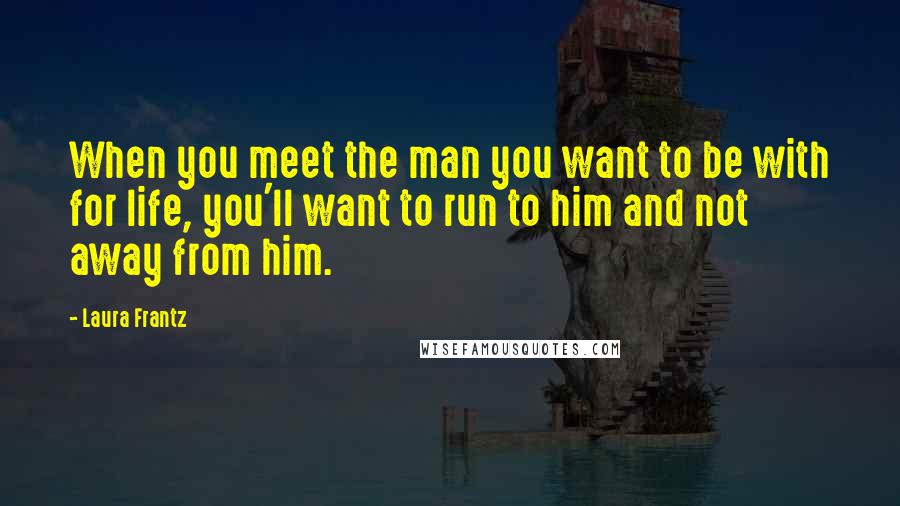 Laura Frantz Quotes: When you meet the man you want to be with for life, you'll want to run to him and not away from him.