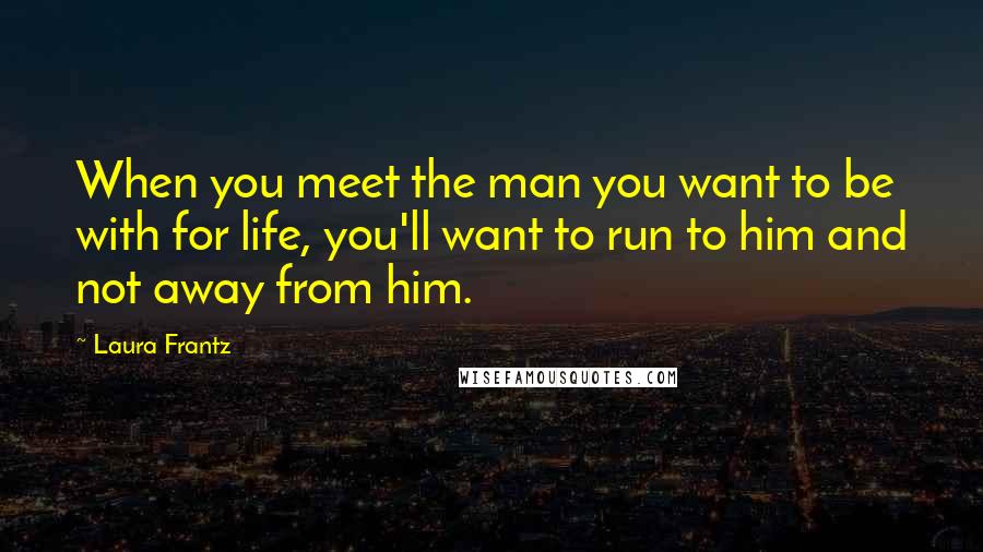 Laura Frantz Quotes: When you meet the man you want to be with for life, you'll want to run to him and not away from him.