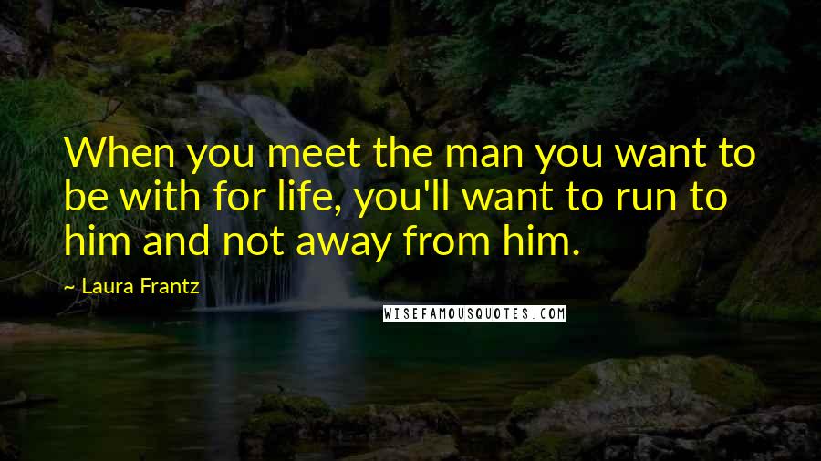 Laura Frantz Quotes: When you meet the man you want to be with for life, you'll want to run to him and not away from him.