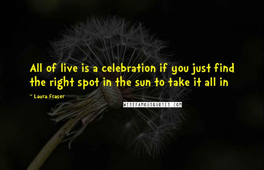 Laura Fraser Quotes: All of live is a celebration if you just find the right spot in the sun to take it all in