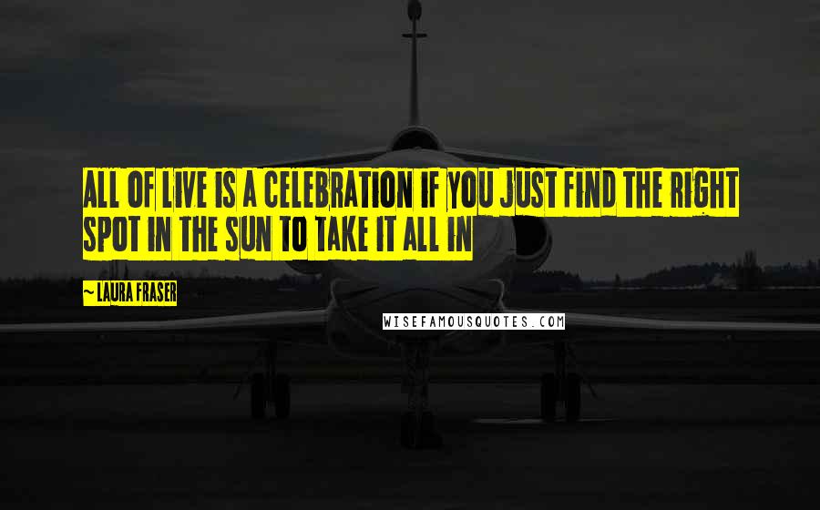 Laura Fraser Quotes: All of live is a celebration if you just find the right spot in the sun to take it all in