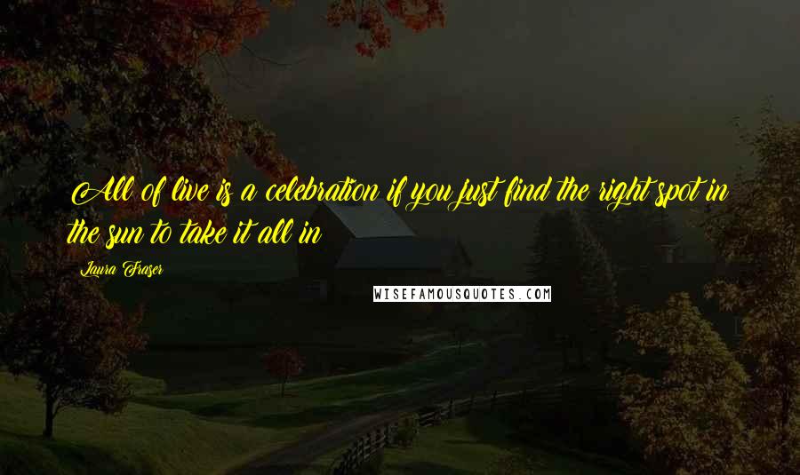 Laura Fraser Quotes: All of live is a celebration if you just find the right spot in the sun to take it all in