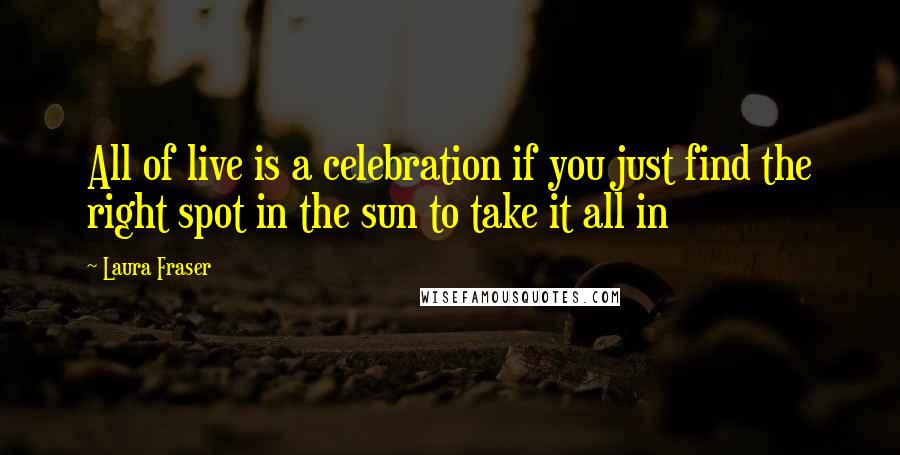 Laura Fraser Quotes: All of live is a celebration if you just find the right spot in the sun to take it all in