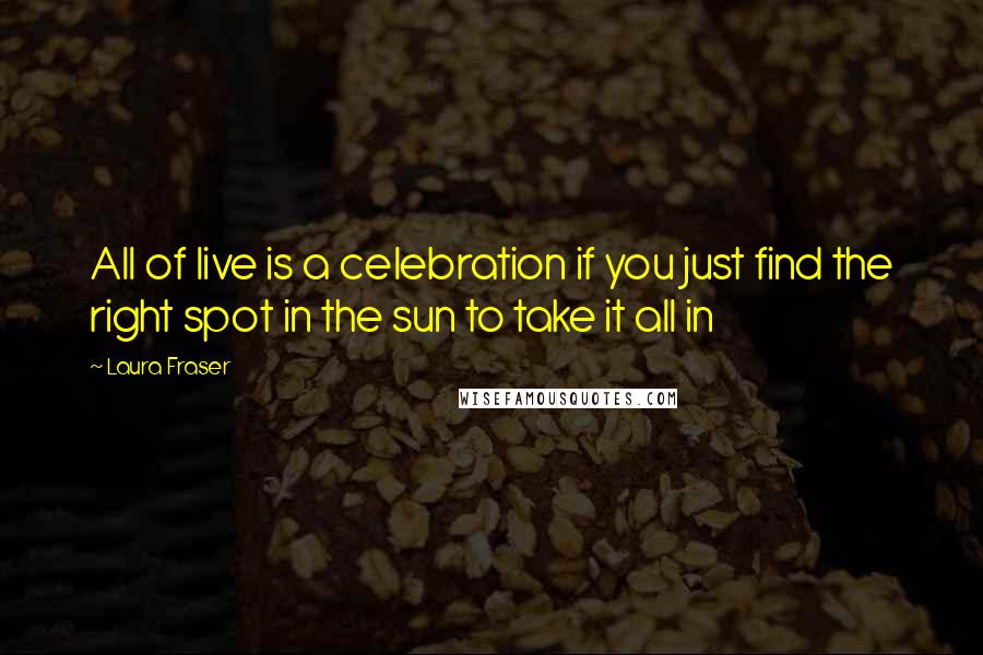 Laura Fraser Quotes: All of live is a celebration if you just find the right spot in the sun to take it all in