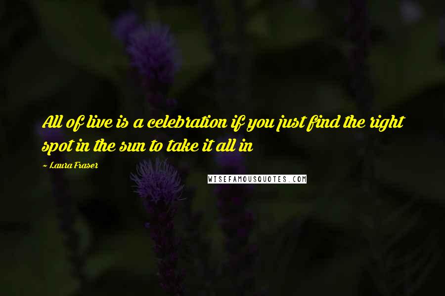 Laura Fraser Quotes: All of live is a celebration if you just find the right spot in the sun to take it all in