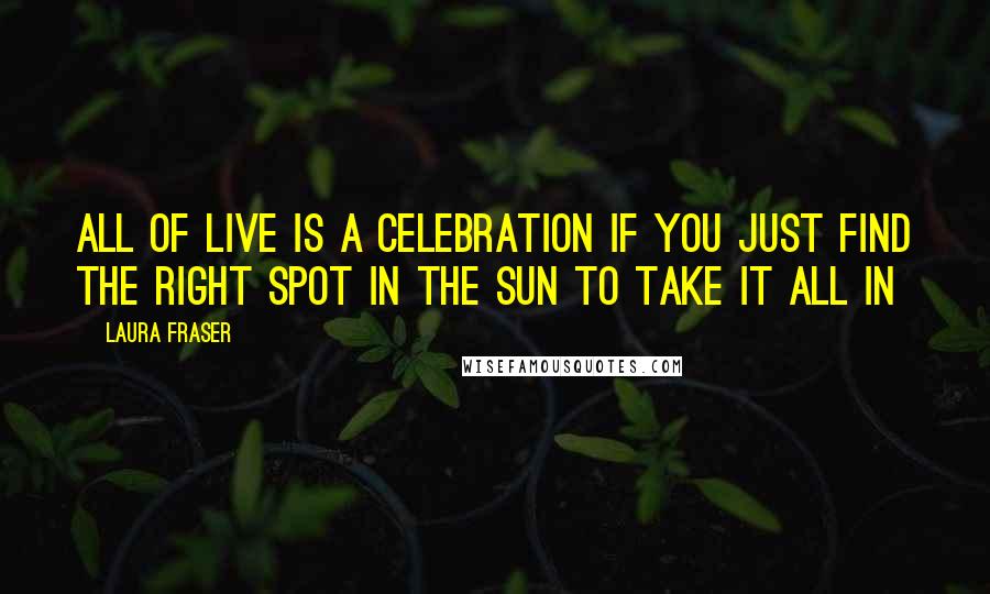 Laura Fraser Quotes: All of live is a celebration if you just find the right spot in the sun to take it all in