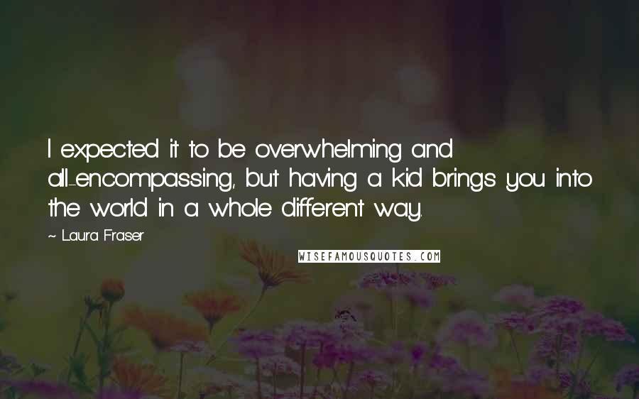 Laura Fraser Quotes: I expected it to be overwhelming and all-encompassing, but having a kid brings you into the world in a whole different way.