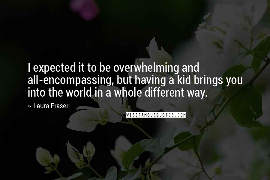 Laura Fraser Quotes: I expected it to be overwhelming and all-encompassing, but having a kid brings you into the world in a whole different way.