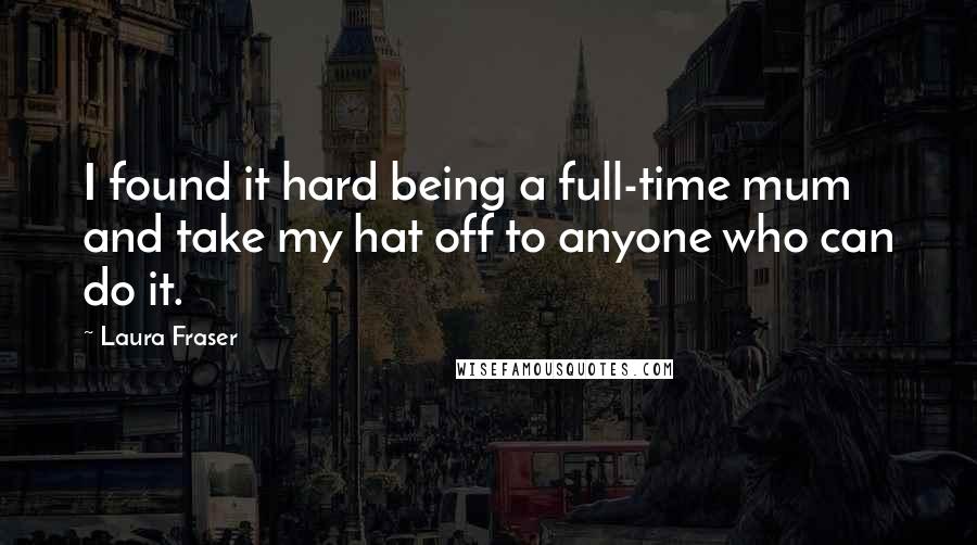 Laura Fraser Quotes: I found it hard being a full-time mum and take my hat off to anyone who can do it.