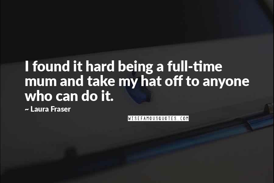 Laura Fraser Quotes: I found it hard being a full-time mum and take my hat off to anyone who can do it.