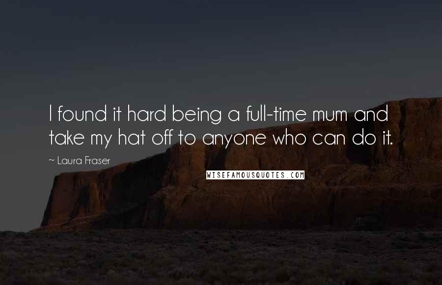 Laura Fraser Quotes: I found it hard being a full-time mum and take my hat off to anyone who can do it.