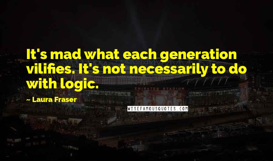 Laura Fraser Quotes: It's mad what each generation vilifies. It's not necessarily to do with logic.