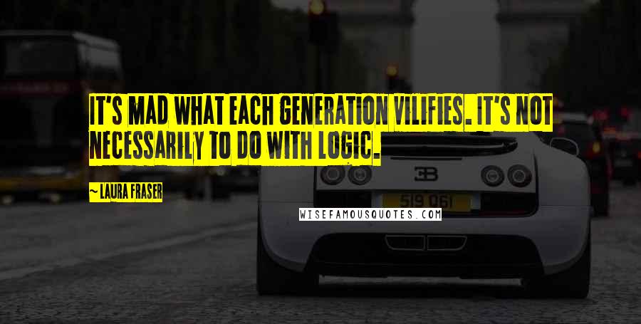 Laura Fraser Quotes: It's mad what each generation vilifies. It's not necessarily to do with logic.