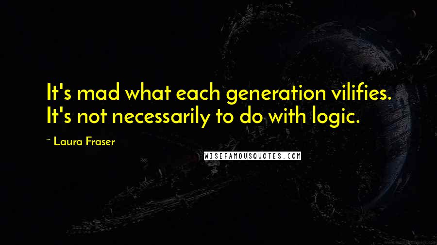 Laura Fraser Quotes: It's mad what each generation vilifies. It's not necessarily to do with logic.