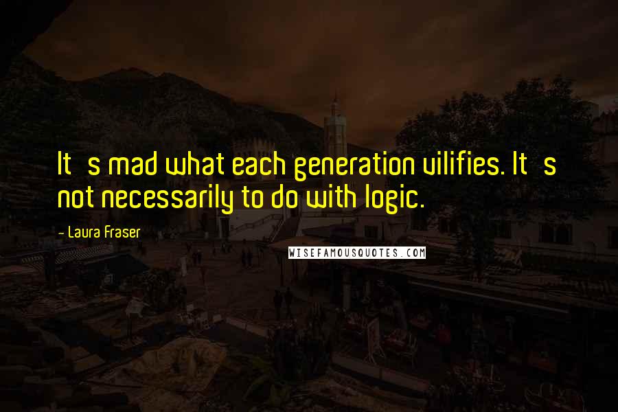 Laura Fraser Quotes: It's mad what each generation vilifies. It's not necessarily to do with logic.
