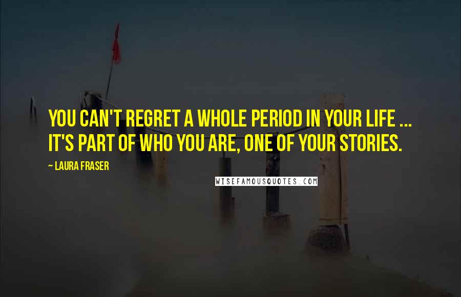 Laura Fraser Quotes: You can't regret a whole period in your life ... It's part of who you are, one of your stories.