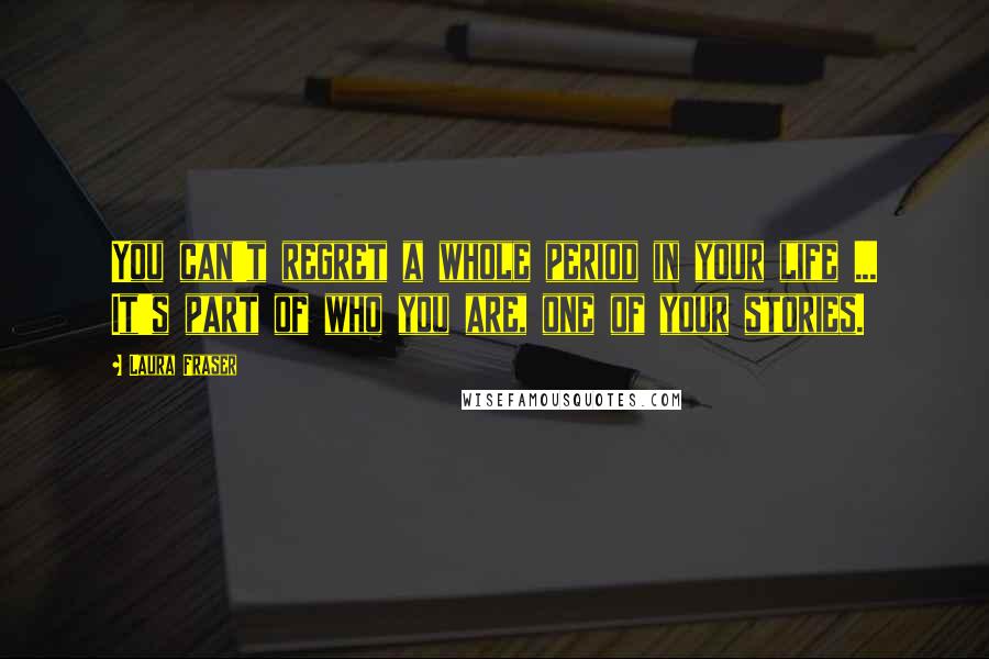 Laura Fraser Quotes: You can't regret a whole period in your life ... It's part of who you are, one of your stories.