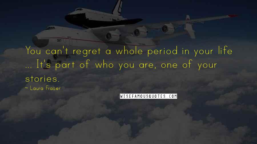 Laura Fraser Quotes: You can't regret a whole period in your life ... It's part of who you are, one of your stories.