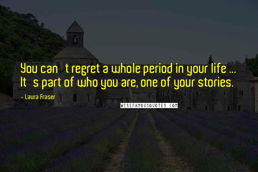 Laura Fraser Quotes: You can't regret a whole period in your life ... It's part of who you are, one of your stories.