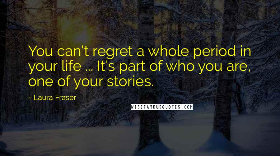 Laura Fraser Quotes: You can't regret a whole period in your life ... It's part of who you are, one of your stories.